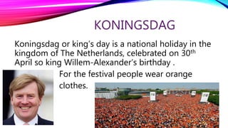 KONINGSDAG
Koningsdag or king’s day is a national holiday in the
kingdom of The Netherlands, celebrated on 30th
April so king Willem-Alexander’s birthday .
For the festival people wear orange
clothes.