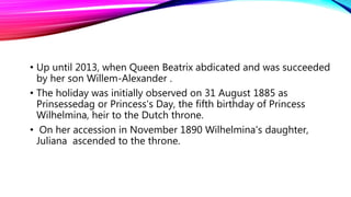 • Up until 2013, when Queen Beatrix abdicated and was succeeded
by her son Willem-Alexander .
• The holiday was initially observed on 31 August 1885 as
Prinsessedag or Princess's Day, the fifth birthday of Princess
Wilhelmina, heir to the Dutch throne.
• On her accession in November 1890 Wilhelmina's daughter,
Juliana ascended to the throne.