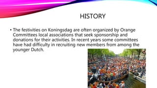 HISTORY
• The festivities on Koningsdag are often organized by Orange
Committees local associations that seek sponsorship and
donations for their activities. In recent years some committees
have had difficulty in recruiting new members from among the
younger Dutch.