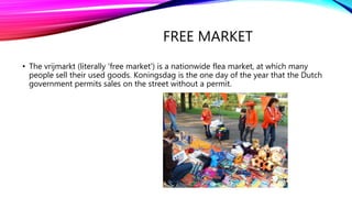 FREE MARKET
• The vrijmarkt (literally 'free market') is a nationwide flea market, at which many
people sell their used goods. Koningsdag is the one day of the year that the Dutch
government permits sales on the street without a permit.