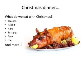 Christmas dinner…
What do we eat with Christmas?
•   Chicken
•   Rabbit
•   Hare
•   Teat pig
•   Deer
•   roe
And more!!
 