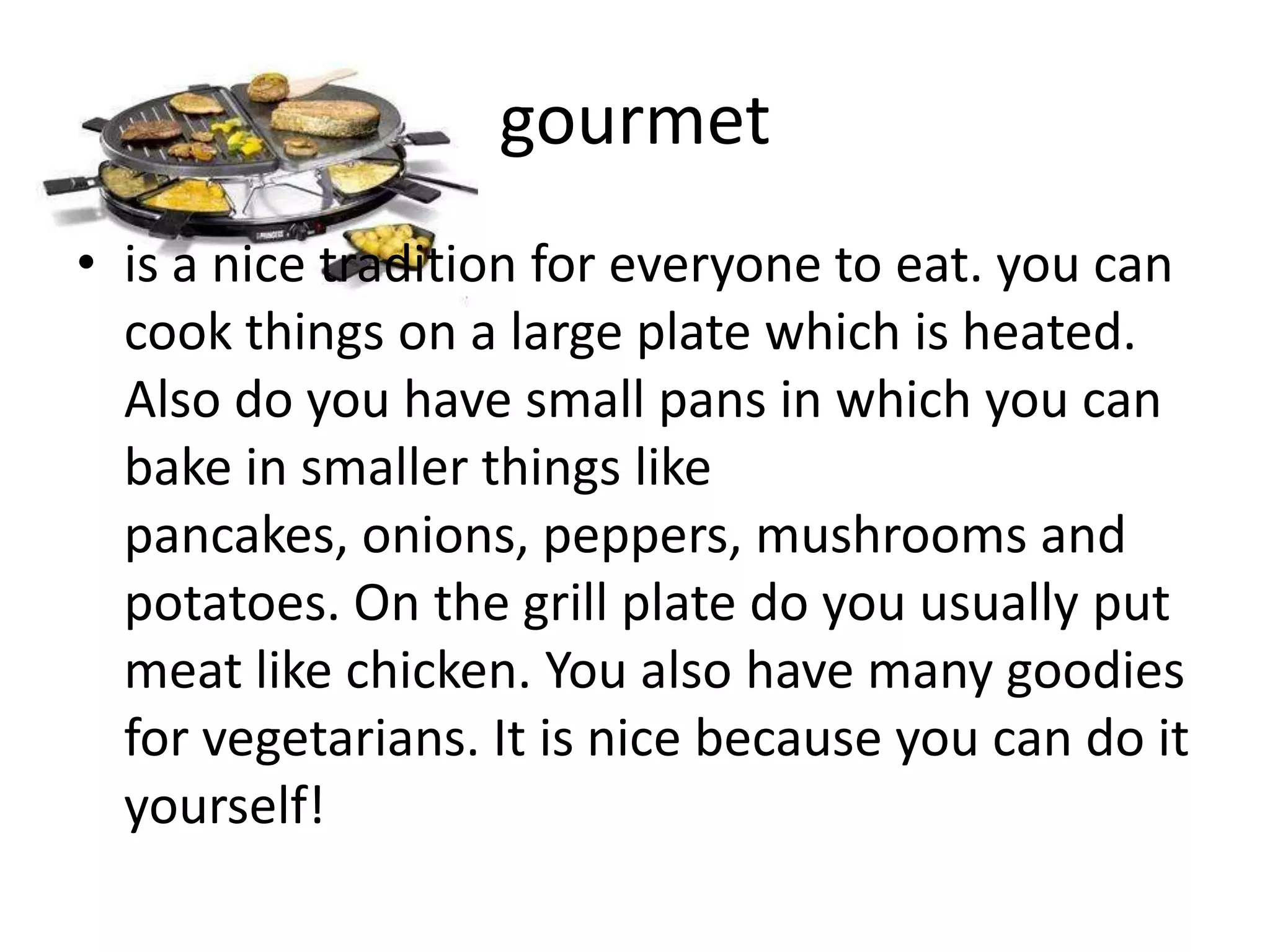 gourmet
• is a nice tradition for everyone to eat. you can
cook things on a large plate which is heated.
Also do you have small pans in which you can
bake in smaller things like
pancakes, onions, peppers, mushrooms and
potatoes. On the grill plate do you usually put
meat like chicken. You also have many goodies
for vegetarians. It is nice because you can do it
yourself!