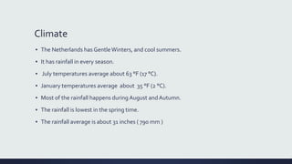 Climate
▪ The Netherlands has GentleWinters, and cool summers.
▪ It has rainfall in every season.
▪ July temperatures average about 63 °F (17 °C).
▪ January temperatures average about 35 °F (2 °C).
▪ Most of the rainfall happens during August andAutumn.
▪ The rainfall is lowest in the spring time.
▪ The rainfall average is about 31 inches ( 790 mm )
 