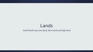 Lands
land/ North sea, low land, farm land and high land
 