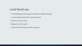 Land/ North sea
▪ The Netherlands are located in Northern,Western Europe.
▪ It is bounded by the sea to north and west.
▪ Germany is at it’s east.
▪ Belgium is at it's south.
▪ About half of the area is below sea level.
 