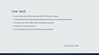 Low land
▪ Lower areas are very flat making it easier for floods to happen
▪ To keep floods form happening the people who lives there made dunes and dikes.
▪ Low land does not lie higher than 3 feet above sea level.
▪ It also has a very low elevation.
▪ Due to the flat land they use bicycles as transportation.
pictures on next slide
 