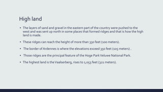 High land
▪ The layers of sand and gravel in the eastern part of the country were pushed to the
west and was sent up north in some places that formed ridges and that is how the high
land is made.
▪ These ridges can reach the height of more than 330 feet (100 meters).
▪ The border ofArdennes is where the elevations exceed 350 feet (105 meters) .
▪ Those ridges are the principal feature of the Hoge ParkVeluwe National Park.
▪ The highest land is theVaalserberg, rises to 1,053 feet (321 meters).
 