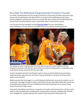 Euro 2024: The Netherlands Rising Contenders Primed for Triumphs
Euro 2024: The Netherlands won't be among the Favorites to win but they should be measured as dark
horses under Ronald Koeman, who directed them to second in their qualifying group late France.
Koeman congenital a talented team from Louis van Gaal after their moving run to the 2022 World Cup
quarter-finals and will be poised to make an even better splash in Germany this summer.
Euro Cup Germany fans worldwide can book Euro Cup Tickets from our online platform
www.eticketing.co. Fans can book Euro Cup 2024 Tickets on our website at discounted prices
The Orange has come a long way then their shock last-16 coup to the Czech Republic at the last
European Tournament, with a perfect mix of youth and involvement holding them in respectable stead
as they bid to win the contest for the time since 1988.
Another showdown with the French Republic awaits in Group D, with the Netherlands also facing a
tough examination against Austria, but Koeman's group should fear no one given the fineness they
possess across the pitch.
Brighton guardian Bart Verbruggen is currently holding the Netherlands ‘jersey, but his position is by no
income safe. Verbruggen only got his chance with Koeman last year when Mark Flekken got injured, and
the Brentford shot-stopper will fancy his likelihood of winning his spot back if he can enjoy a strong
finish to the Premier League season.
Feyenoord's Justin Billows could also be in contention if he makes a full recovery from a calf injury. ed by
Virgil van Dijk, the Netherlands are blessed with enough quality at the back, and Nathan Ake will likely
slot in alongside the Liverpool superstar after another impressive period at Manchester City.
 