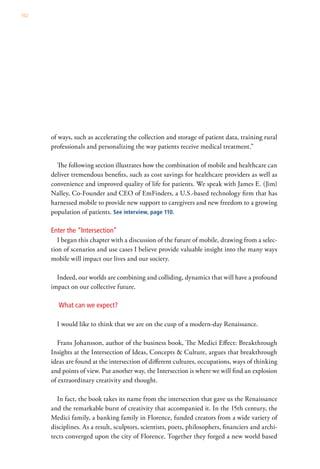 102




      of ways, such as accelerating the collection and storage of patient data, training rural
      professionals and personalizing the way patients receive medical treatment.”

        The following section illustrates how the combination of mobile and healthcare can
      deliver tremendous benefits, such as cost savings for healthcare providers as well as
      convenience and improved quality of life for patients. We speak with James E. (Jim)
      Nalley, Co-Founder and CEO of EmFinders, a U.S.-based technology firm that has
      harnessed mobile to provide new support to caregivers and new freedom to a growing
      population of patients. See interview, page 110.

      Enter the “Intersection”
         I began this chapter with a discussion of the future of mobile, drawing from a selec-
      tion of scenarios and use cases I believe provide valuable insight into the many ways
      mobile will impact our lives and our society.

        Indeed, our worlds are combining and colliding, dynamics that will have a profound
      impact on our collective future.

         What can we expect?

        I would like to think that we are on the cusp of a modern-day Renaissance.

         Frans Johansson, author of the business book, The Medici Effect: Breakthrough
      Insights at the Intersection of Ideas, Concepts & Culture, argues that breakthrough
      ideas are found at the intersection of different cultures, occupations, ways of thinking
      and points of view. Put another way, the Intersection is where we will find an explosion
      of extraordinary creativity and thought.

        In fact, the book takes its name from the intersection that gave us the Renaissance
      and the remarkable burst of creativity that accompanied it. In the 15th century, the
      Medici family, a banking family in Florence, funded creators from a wide variety of
      disciplines. As a result, sculptors, scientists, poets, philosophers, financiers and archi-
      tects converged upon the city of Florence. Together they forged a new world based
 