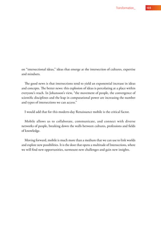transformation_    103




on “intersectional ideas,” ideas that emerge at the intersection of cultures, expertise
and mindsets.

   The good news is that intersections tend to yield an exponential increase in ideas
and concepts. The better news: this explosion of ideas is percolating at a place within
everyone’s reach. In Johansson’s view, “the movement of people, the convergence of
scientific disciplines and the leap in computational power are increasing the number
and types of intersections we can access.”

  I would add that for this modern-day Renaissance mobile is the critical factor.

   Mobile allows us to collaborate, communicate, and connect with diverse
networks of people, breaking down the walls between cultures, professions and fields
of knowledge.

  Moving forward, mobile is much more than a medium that we can use to link worlds
and explore new possibilities. It is the door that opens a multitude of Intersections, where
we will find new opportunities, surmount new challenges and gain new insights.
 