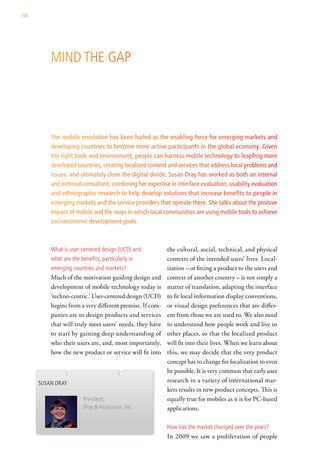104




          Mind the gaP




          The mobile revolution has been hailed as the enabling force for emerging markets and
          developing countries to become more active participants in the global economy. Given
          the right tools and environment, people can harness mobile technology to leapfrog more
          developed countries, creating localized content and services that address local problems and
          issues, and ultimately close the digital divide. Susan Dray has worked as both an internal
          and external consultant, combining her expertise in interface evaluation, usability evaluation
          and ethnographic research to help develop solutions that increase benefits to people in
          emerging markets and the service providers that operate there. She talks about the positive
          impact of mobile and the ways in which local communities are using mobile tools to achieve
          socioeconomic development goals.



          what is user-centered design (ucd) and          the cultural, social, technical, and physical
          what are the benefits, particularly in          contexts of the intended users’ lives. Local-
          emerging countries and markets?                 ization – or fitting a product to the users and
          Much of the motivation guiding design and       context of another country – is not simply a
          development of mobile technology today is       matter of translation, adapting the interface
          ‘techno-centric.’ User-centered design (UCD)    to fit local information display conventions,
          begins from a very different premise. If com-   or visual design preferences that are differ-
          panies are to design products and services      ent from those we are used to. We also need
          that will truly meet users’ needs, they have    to understand how people work and live in
          to start by gaining deep understanding of       other places, so that the localized product
          who their users are, and, most importantly,     will fit into their lives. When we learn about
          how the new product or service will fit into    this, we may decide that the very product
                                                          concept has to change for localization to even
                                                          be possible. It is very common that early user
      susan dray                                          research in a variety of international mar-
                                                          kets results in new product concepts. This is
                         President,                       equally true for mobiles as it is for PC-based
                         dray & associates, inc.          applications.

                                                          how has the market changed over the years?
                                                          In 2009 we saw a proliferation of people
 