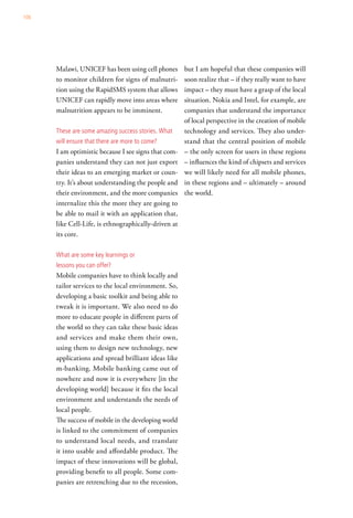 106




      Malawi, UNICEF has been using cell phones       but I am hopeful that these companies will
      to monitor children for signs of malnutri-      soon realize that – if they really want to have
      tion using the RapidSMS system that allows      impact – they must have a grasp of the local
      UNICEF can rapidly move into areas where        situation. Nokia and Intel, for example, are
      malnutrition appears to be imminent.            companies that understand the importance
                                                      of local perspective in the creation of mobile
      these are some amazing success stories. what    technology and services. They also under-
      will ensure that there are more to come?        stand that the central position of mobile
      I am optimistic because I see signs that com-   – the only screen for users in these regions
      panies understand they can not just export      – influences the kind of chipsets and services
      their ideas to an emerging market or coun-      we will likely need for all mobile phones,
      try. It’s about understanding the people and    in these regions and – ultimately – around
      their environment, and the more companies       the world.
      internalize this the more they are going to
      be able to mail it with an application that,
      like Cell-Life, is ethnographically-driven at
      its core.

      what are some key learnings or
      lessons you can offer?
      Mobile companies have to think locally and
      tailor services to the local environment. So,
      developing a basic toolkit and being able to
      tweak it is important. We also need to do
      more to educate people in different parts of
      the world so they can take these basic ideas
      and services and make them their own,
      using them to design new technology, new
      applications and spread brilliant ideas like
      m-banking. Mobile banking came out of
      nowhere and now it is everywhere [in the
      developing world] because it fits the local
      environment and understands the needs of
      local people.
      The success of mobile in the developing world
      is linked to the commitment of companies
      to understand local needs, and translate
      it into usable and affordable product. The
      impact of these innovations will be global,
      providing benefit to all people. Some com-
      panies are retrenching due to the recession,
 