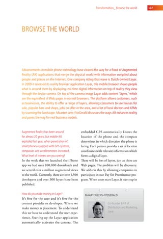 transformation_ Browse the world        107




Browse the world




Advancements in mobile phone technology have cleared the way for a flood of Augmented
Reality (AR) applications that merge the physical world with information compiled about
people and places on the Internet. One company riding that wave is Dutch-owned Layar.
In 2009 it released its reality browser application Layar, this mobile browser shows people
what is around them by displaying real-time digital information on top of reality they view
through the device camera. On top of the camera image Layar adds content ‘layers,’ which
are the equivalent of Web pages in normal browsers. The platform allows customers, such
as businesses, the ability to offer a range of layers, allowing consumers to see houses for
sale, popular bars and shops, jobs on offer in the area, and a list of local doctors and ATMs
by scanning the landscape. Maarten Lens-FitzGerald discusses the ways AR enhances reality
and paves the way for real business models.



augmented reality has been around               embedded GPS automatically knows the
for almost 20 years, but mobile ar              location of the phone and the compass
exploded last year, when penetration of         determines in which direction the phone is
smartphones equipped with gPs systems,          facing. Each partner provides a set of location
compasses and accelerometers increased.         coordinates with relevant information which
what level of interest are you seeing?          forms a digital layer.
In the week that we launched the iPhone         There will be lots of layers, just as there are
app we had over 100,000 downloads and           Web pages. The problem will be discovery.
we served over a million augmented views        We address this by allowing companies to
to the world. Currently, there are over 1,500   participate in our Pay for Prominence pro-
developers and over 300 layers have been        gram. When users start Layar, it starts up in
published.

how do you make money on layer?                    Maarten lens-Fitzgerald
It’s free for the user and it’s free for the
content provider or developer. Where we                               co-founder & vP of
make money is placement. To understand                                distribution and Marketing,
this we have to understand the user expe-                             layar

rience. Starting up the Layar application
automatically activates the camera. The
 