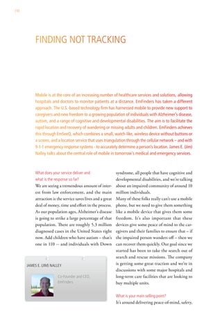 110




           Finding not tracking




           Mobile is at the core of an increasing number of healthcare services and solutions, allowing
           hospitals and doctors to monitor patients at a distance. EmFinders has taken a different
           approach. The U.S.-based technology firm has harnessed mobile to provide new support to
           caregivers and new freedom to a growing population of individuals with Alzheimer’s disease,
           autism, and a range of cognitive and developmental disabilities. The aim is to facilitate the
           rapid location and recovery of wandering or missing adults and children. EmFinders achieves
           this through EmSeeQ, which combines a small, watch-like, wireless device without buttons or
           a screen, and a location service that uses triangulation through the cellular network – and with
           9-1-1 emergency response systems - to accurately determine a person’s location. James E. (Jim)
           Nalley talks about the central role of mobile in tomorrow’s medical and emergency services.



           what does your service deliver and                  syndrome, all people that have cognitive and
           what is the response so far?                        developmental disabilities, and we’re talking
           We are seeing a tremendous amount of inter-         about an impaired community of around 10
           est from law enforcement, and the main              million individuals.
           attraction is the service saves lives and a great   Many of these folks really can’t use a mobile
           deal of money, time and effort in the process.      phone, but we need to give them something
           As our population ages, Alzheimer’s disease         like a mobile device that gives them some
           is going to strike a large percentage of that       freedom. It’s also important that these
           population. There are roughly 5.3 million           devices give some peace of mind to the car-
           diagnosed cases in the United States right          egivers and their families to ensure that – if
           now. Add children who have autism – that’s          the impaired person wanders off – then we
           one in 110 -- and individuals with Down             can recover them quickly. Our goal since we
                                                               started has been to take the search out of
                                                               search and rescue missions. The company
      JaMes e. (JiM) nalley                                    is getting some great traction and we’re in
                                                               discussions with some major hospitals and
                         co-Founder and ceo,                   long-term care facilities that are looking to
                         emFinders                             buy multiple units.

                                                               what is your main selling point?
                                                               It’s around delivering peace-of-mind, safety,
 