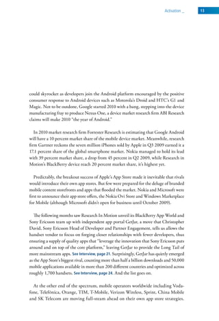 activation _   13




could skyrocket as developers join the Android platform encouraged by the positive
consumer response to Android devices such as Motorola’s Droid and HTC’s G1 and
Magic. Not to be outdone, Google started 2010 with a bang, stepping into the device
manufacturing fray to produce Nexus One, a device market research firm ABI Research
claims will make 2010 “the year of Android.”

   In 2010 market research firm Forrester Research is estimating that Google Android
will have a 10 percent market share of the mobile device market. Meanwhile, research
firm Gartner reckons the seven million iPhones sold by Apple in Q3 2009 earned it a
17.1 percent share of the global smartphone market. Nokia managed to hold its lead
with 39 percent market share, a drop from 45 percent in Q2 2009, while Research in
Motion’s BlackBerry device reach 20 percent market share, it’s highest yet.

   Predictably, the breakout success of Apple’s App Store made it inevitable that rivals
would introduce their own app stores. But few were prepared for the deluge of branded
mobile content storefronts and apps that flooded the market. Nokia and Microsoft were
first to announce their app store offers, the Nokia Ovi Store and Windows Marketplace
for Mobile (although Microsoft didn’t open for business until October 2009).

   The following months saw Research In Motion unveil its BlackBerry App World and
Sony Ericsson team up with independent app portal GetJar, a move that Christopher
David, Sony Ericsson Head of Developer and Partner Engagement, tells us allows the
handset vendor to focus on forging closer relationships with fewer developers, thus
ensuring a supply of quality apps that “leverage the innovation that Sony Ericsson puts
around and on top of the core platform,” leaving GetJar to provide the Long Tail of
more mainstream apps. See Interview, page 21. Surprisingly, GetJar has quietly emerged
as the App Store’s biggest rival, counting more than half a billion downloads and 50,000
mobile applications available in more than 200 different countries and optimized across
roughly 1,700 handsets. See Interview, page 24. And the list goes on.

  At the other end of the spectrum, mobile operators worldwide including Voda-
fone, TelefÓnica, Orange, TIM, T-Mobile, Verizon Wireless, Sprint, China Mobile
and SK Telecom are moving full-steam ahead on their own app store strategies.
 