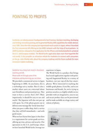 transformation_ Pointing to profits   113




Pointing to ProFits




GeoVector, an industry pioneer headquartered in San Francisco, has been inventing, developing
and fielding innovative pointing and Augmented Reality (AR) capabilities for mobile devices
since 1991. Since then the company has experienced much success in Japan, where it launched
the first commercial AR offering on the KDDI network with the help of local partners. In
2009 GeoVector released its first application for the iPhone and Android platforms aimed at
the U.S. and European markets. The World Surfer application does more than hyperlink the
real world; it also provides an attractive vehicle for marketers to connect with consumers
on the go. John Ellenby talks about the company roadmap and the future outlook for more
immersive mobile marketing.



geovector has a long track record in directional   experience in Japan.
searching and ar.                                  The World Surfer is a product that brings
Please walk me through some of the                 local search applications together with point-
milestones and key learnings you can share.        ing and Augmented Reality to a variety of
We provided a commercial service in Japan          handsets, not just top-of-the-line smart-
beginning in 2006. As you know, this is            phones. We’re interested in reaching the
a technology-savvy market. But it’s also a         middle-grade phones, if you like, and so are
market where users are concerned about             businesses and brands. So, we’re trying to
user-friendliness and personal privacy. They       position ourselves as a highly-reliable service
want to have a service that’s 24/7. More           provider with an imaginative, easy-to-use
importantly, it should be easy to use and          and secure product that can be provisioned
useful. The Japanese will also not put up          and be made available on a large variety and
with spam. So, if the phone grunts out or          volume of phones.
delivers some message like ‘lovely lattes here’
when you pass a coffee shop, that’s a service
that they will kill immediately – and with            John ellenBy
good reason.
What we have learnt from Japan is that there                             ceo, geovector
is a requirement for carrier-grade services,
offering up-time, privacy and security. Our
operations in the U.S. and Europe, where
we have launched World Surfer, leverage our
 