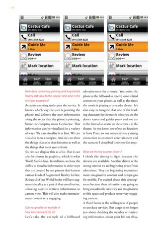 114




      how does combining pointing and augmented           advertisement for a movie. You point the
      reality add value to the service? and what is the   phone at the billboard to receive some related
      end-user experience?                                content on your phone, as well as the times
      Accurate pointing underpins the service. It         the movie is playing at a nearby theater. It’s
      knows which way the user is pointing the            also easy to imagine that one of the lead-
      phone and delivers the user information             ing characters in the movie joins you on the
      along the vector that the phone is pointing,        device screen and guides you – and you are
      hence the company name GeoVector. That              in the form of an avatar on the screen – to the
      information can be visualized in a variety          theater. As you know, one of our co-founders
      of ways. We can visualize it as lists. We can       is from Pixar, so our company has a strong
      visualize it on a compass. And we can show          connection to animated entertainment and
      the things that at in that direction as well as     the scenario I described is not too far away.
      the things that meet your criteria.
      So, we can display this as a list. But it can       what are the key business drivers?
      also be shown in graphics, which is what
                                            I think the timing is right because the
      World Surfer does. In addition, we have the
                                            devices are available. Another driver is the
      ability to visualize information in other ways
                                            strong interest we are beginning to see from
      that are covered by our patents that harness
                                            advertisers. They are beginning to produce
      various kinds of Augmented Reality. In fact,
                                            more imaginative content and campaigns
      Release 2 of our World Surfer will have aug-
                                            for mobile. I’m excited about this develop-
      mented reality as a part of that visualization,
                                            ment because these advertisers are going to
      allowing users to retrieve information in
                                            bring considerable creativity and imagination
      camera view. This will also make entertain-
                                            to this space and produce some very engag-
      ment content very engaging.           ing content.
                                            A third factor is the willingness of people
      can you provide an example of         to use data services. But usage is no longer
      how entertainment fits in?            just about checking the weather or retriev-
      Let’s take the example of a billboard ing information about your bid on eBay.
 