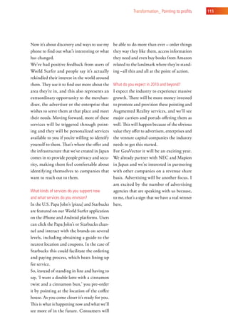 transformation_ Pointing to profits   115




Now it’s about discovery and ways to use my      be able to do more than ever – order things
phone to find out what’s interesting or what     they way they like them, access information
has changed.                                     they need and even buy books from Amazon
We’ve had positive feedback from users of        related to the landmark where they’re stand-
World Surfer and people say it’s actually        ing –all this and all at the point of action.
rekindled their interest in the world around
them. They use it to find out more about the     what do you expect in 2010 and beyond?
area they’re in, and this also represents an  I expect the industry to experience massive
extraordinary opportunity to the merchan-     growth. There will be more money invested
diser, the advertiser or the enterprise that  to promote and provision these pointing and
wishes to serve them at that place and meet   Augmented Reality services, and we’ll see
their needs. Moving forward, more of these    major carriers and portals offering them as
services will be triggered through point-     well. This will happen because of the obvious
ing and they will be personalized services    value they offer to advertisers, enterprises and
available to you if you’re willing to identifythe venture capital companies the industry
yourself to them. That’s where the offer and  needs to get this started.
the infrastructure that we’ve created in JapanFor GeoVector it will be an exciting year.
comes in to provide people privacy and secu-  We already partner with NEC and Mapion
rity, making them feel comfortable about      in Japan and we’re interested in partnering
identifying themselves to companies that      with other companies on a revenue share
want to reach out to them.                    basis. Advertising will be another focus. I
                                              am excited by the number of advertising
what kinds of services do you support now     agencies that are speaking with us because,
and what services do you envision?            to me, that’s a sign that we have a real winner
In the U.S. Papa John’s [pizza] and Starbucks here.
are featured on our World Surfer application
on the iPhone and Android platforms. Users
can click the Papa John’s or Starbucks chan-
nel and interact with the brands on several
levels, including obtaining a guide to the
nearest location and coupons. In the case of
Starbucks this could facilitate the ordering
and paying process, which beats lining up
for service.
So, instead of standing in line and having to
say, ‘I want a double latte with a cinnamon
twist and a cinnamon bun,’ you pre-order
it by pointing at the location of the coffee
house. As you come closer it’s ready for you.
This is what is happening now and what we’ll
see more of in the future. Consumers will
 