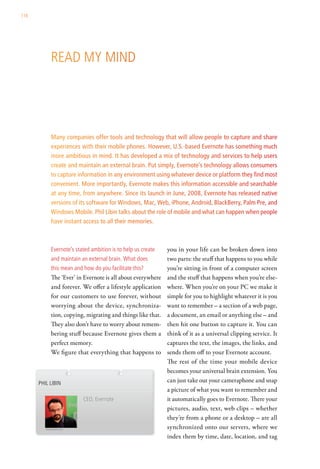 116




             read My Mind




             Many companies offer tools and technology that will allow people to capture and share
             experiences with their mobile phones. However, U.S.-based Evernote has something much
             more ambitious in mind. It has developed a mix of technology and services to help users
             create and maintain an external brain. Put simply, Evernote’s technology allows consumers
             to capture information in any environment using whatever device or platform they find most
             convenient. More importantly, Evernote makes this information accessible and searchable
             at any time, from anywhere. Since its launch in June, 2008, Evernote has released native
             versions of its software for Windows, Mac, Web, iPhone, Android, BlackBerry, Palm Pre, and
             Windows Mobile. Phil Libin talks about the role of mobile and what can happen when people
             have instant access to all their memories.



             evernote’s stated ambition is to help us create   you in your life can be broken down into
             and maintain an external brain. what does         two parts: the stuff that happens to you while
             this mean and how do you facilitate this?         you’re sitting in front of a computer screen
             The ‘Ever’ in Evernote is all about everywhere    and the stuff that happens when you’re else-
             and forever. We offer a lifestyle application     where. When you’re on your PC we make it
             for our customers to use forever, without         simple for you to highlight whatever it is you
             worrying about the device, synchroniza-           want to remember – a section of a web page,
             tion, copying, migrating and things like that.    a document, an email or anything else – and
             They also don’t have to worry about remem-        then hit one button to capture it. You can
             bering stuff because Evernote gives them a        think of it as a universal clipping service. It
             perfect memory.                                   captures the text, the images, the links, and
             We figure that everything that happens to         sends them off to your Evernote account.
                                                               The rest of the time your mobile device
                                                               becomes your universal brain extension. You
      Phil liBin                                               can just take out your cameraphone and snap
                                                               a picture of what you want to remember and
                           ceo, evernote                       it automatically goes to Evernote. There your
                                                               pictures, audio, text, web clips – whether
                                                               they’re from a phone or a desktop – are all
         akikophoto.com                                        synchronized onto our servers, where we
                                                               index them by time, date, location, and tag
 