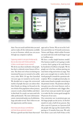 transformation_ read my mind       117




them. You can search and find what you need        apps such as Twitter. We are set to hit 2 mil-
and we make all this information available         lion users before our 18-month anniversary.
to you in Evernote, which you can access           Twitter and Skype, which unlike Evernote
through any computer or phone.                     are social and viral, took much longer to get
                                                   to 2 million users.
capturing content is one part of what we do.       We have a really simple business model.
But we also share with friends and family.         Our business model is we’re going to make
is there a social aspect to your service?          a service that’s going to be used forever
We do let you share notebooks with people,         by hundreds of millions of people. We let
but that’s a relatively minor feature of Ever-     people use it for free, without putting any
note. The choice not to focus on sharing was       time limits or big restrictions on usage. That
intentional because we wanted to be unlike         gives users enough time to realize that it’s
every other Web 2.0 app that launched              worth paying $5 a month for a premium sub-
two years ago; we wanted to not be social.         scription. We’re a straight premium play; we
We decided not to target the extroverted           make money based on people converting to
market of people that just care about what         the premium version. The premium subscrip-
their friends are doing; we focused on the         tion gives you a few more features, such as
two-thirds of the population whose primary         general file attachments and a bigger allot-
concern is work, school, hobbies and what’s        ment of new notes per month, but our goal
in their head. As a result, our users tend to be   is to make the free version good enough for
older professionals. The more information-         99 percent of our users.
centric, introverted market was, by definition,    Our conversion rate to premium goes up
large and under-served. That’s where we saw        the longer people use the service. In the first
the opportunity and the money.                     month it’s only a half of one percent. But
                                                   after a year it’s 2 percent, so 2 percent of all
how many users do you currently have               the people who sign up this month will be
and how do you generate revenues?                  paying us 12 months from now. We only
We have a growth rate that’s faster than social    have about a year and a half of data at this
 
