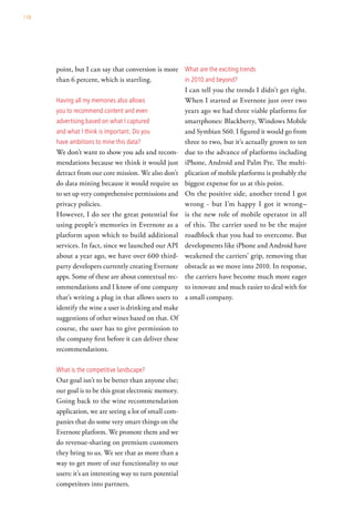 118




      point, but I can say that conversion is more what are the exciting trends
      than 6 percent, which is startling.           in 2010 and beyond?
                                                    I can tell you the trends I didn’t get right.
      having all my memories also allows            When I started at Evernote just over two
      you to recommend content and even             years ago we had three viable platforms for
      advertising based on what i captured          smartphones: Blackberry, Windows Mobile
      and what i think is important. do you         and Symbian S60. I figured it would go from
      have ambitions to mine this data?             three to two, but it’s actually grown to ten
      We don’t want to show you ads and recom- due to the advance of platforms including
      mendations because we think it would just iPhone, Android and Palm Pre. The multi-
      detract from our core mission. We also don’t plication of mobile platforms is probably the
      do data mining because it would require us biggest expense for us at this point.
      to set up very comprehensive permissions and On the positive side, another trend I got
      privacy policies.                             wrong - but I’m happy I got it wrong–
      However, I do see the great potential for is the new role of mobile operator in all
      using people’s memories in Evernote as a of this. The carrier used to be the major
      platform upon which to build additional roadblock that you had to overcome. But
      services. In fact, since we launched our API developments like iPhone and Android have
      about a year ago, we have over 600 third- weakened the carriers’ grip, removing that
      party developers currently creating Evernote obstacle as we move into 2010. In response,
      apps. Some of these are about contextual rec- the carriers have become much more eager
      ommendations and I know of one company to innovate and much easier to deal with for
      that’s writing a plug in that allows users to a small company.
      identify the wine a user is drinking and make
      suggestions of other wines based on that. Of
      course, the user has to give permission to
      the company first before it can deliver these
      recommendations.

      what is the competitive landscape?
      Our goal isn’t to be better than anyone else;
      our goal is to be this great electronic memory.
      Going back to the wine recommendation
      application, we are seeing a lot of small com-
      panies that do some very smart things on the
      Evernote platform. We promote them and we
      do revenue-sharing on premium customers
      they bring to us. We see that as more than a
      way to get more of our functionality to our
      users: it’s an interesting way to turn potential
      competitors into partners.
 