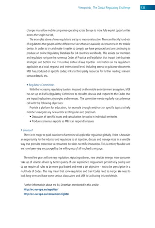 viewpoints_ the global regulatory challenge         123




     changes may allow mobile companies operating across europe to more fully exploit opportunities
     across the single market.
        the examples above of new regulations are by no means exhaustive. there are literally hundreds
     of regulations that govern all the different services that are available to consumers on the mobile
     device. in order to try and make it easier to comply, we have produced and are continuing to
     produce an online regulatory database for 34 countries worldwide. this assists our members
     and regulators navigate the numerous codes of Practice and legislation that impact their business
     strategies and bottom line. this online archive draws together information on the regulations
     applicable at a local, regional and international level, including access to guidance documents
     MeF has produced on specific codes; links to third-party resources for further reading; relevant
     contact details, etc.


     • Regulatory Committees
        with the increasing regulatory burdens imposed on the mobile entertainment ecosystem, MeF
     has set up an eMea regulatory committee to consider, discuss and respond to the codes that
     are impacting business strategies and revenues. the committee meets regularly via conference
     call with the following objectives:
        Provide a platform for education, for example through webinars on specific topics to help
     members navigate any new and/or existing rules and proposals
        • Discussion of specific issues and consultation for topics in individual territories
        • Produce consensus reports so MEF can respond to issues


a solution?
  there is no magic or quick solution to harmonise all applicable regulation globally. there is however
an opportunity for the industry and regulators to sit together, discuss and manage risks in a sensible
way that provides protection to consumers but does not stifle innovation. this is entirely feasible and
we have been very encouraged by the willingness of all involved to engage.


  the next few years will see new regulations replacing old ones, new services emerge, more consumer
take up of services driven by better quality of user experience. regulations get old very quickly and
so we require all rules to be more goal based and meet a set objective – not to be prescriptive in a
multitude of codes. this may mean that some regulators and their codes need to merge. we need to
look long term and have some serious discussions and MeF is facilitating this worldwide.


  Further information about the eu directives mentioned in this article:
  http://ec.europa.eu/avpolicy/
  http://ec.europa.eu/consumers/rights/
 