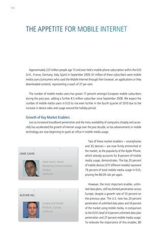 124




           the aPPetite For MoBile internet




             approximately 227 million people age 13 and over held a mobile phone subscription within the eu5
           (u.k., France, germany, italy, spain) in september 2009. 61 million of these subscribers were mobile
           media users (consumers who used the Mobile internet through their browser, an applications or they
           downloaded content), representing a reach of 27 per cent.


             the number of mobile media users has grown 17 percent amongst european mobile subscribers
           during the past year, adding a further 8.5 million subscriber since september 2008. we expect the
           number of mobile media users in eu5 to rise even further in the fourth quarter of 2010 due to the
           increase in device sales and usage around the holiday period.


           Growth of Key Market Enablers
             Just as increased broadband penetration and the mass availability of computers cheaply and acces-
           sibly has accelerated the growth of internet usage over the past decade, so too advancements in mobile
           technology are now beginning to spark an influx in mobile media usage.


                                                                  two of these market enablers – smartphones
                                                               and 3g devices – are now firmly entrenched in
                                                               the market, as the popularity of the apple iPhone,
      JaMie gavin
                                                               which already accounts for 8 percent of mobile
                         Jamie gavin, senior                   media usage, demonstrates. the top 20 percent
                         Marketing communications              of mobile devices (277 different models) represent
                         analyst,                              79 percent of total mobile media usage in eu5,
                         comscore                              proving the 80/20 rule yet again.


                                                                  however, the most important enabler, unlim-
                                                               ited data plans, still has limited penetration across
      alistair hill                                            europe, despite a growth rate of 55 percent on
                                                               the previous year. the u.s. now has 20 percent
                         analyst and Mobile                    penetration of unlimited data plans and 34 percent
                         Products, europe,                     of the market using mobile media, in comparison
                         comscore                              to the eu5’s level of 4 percent unlimited data plan
                                                               penetration and 27 percent mobile media usage.
                                                               to reiterate the importance of this enabler, 80
 