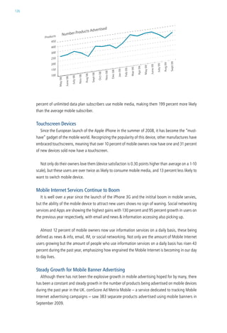 126




      percent of unlimited data plan subscribers use mobile media, making them 199 percent more likely
      than the average mobile subscriber.


      Touchscreen Devices
        since the european launch of the apple iPhone in the summer of 2008, it has become the “must-
      have” gadget of the mobile world. recognizing the popularity of this device, other manufactures have
      embraced touchscreens, meaning that over 10 percent of mobile owners now have one and 31 percent
      of new devices sold now have a touchscreen.


        not only do their owners love them (device satisfaction is 0.30 points higher than average on a 1-10
      scale), but these users are over twice as likely to consume mobile media, and 13 percent less likely to
      want to switch mobile device.


      Mobile Internet Services Continue to Boom
        it is well over a year since the launch of the iPhone 3g and the initital boom in mobile servies,
      but the ability of the mobile device to attract new users shows no sign of waning. social networking
      services and apps are showing the highest gains with 130 percent and 95 percent growth in users on
      the previous year respectively, with email and news & information accessing also picking up.


        almost 12 percent of mobile owners now use information services on a daily basis, these being
      defined as news & info, email, iM, or social networking. not only are the amount of Mobile internet
      users growing but the amount of people who use information services on a daily basis has risen 43
      percent during the past year, emphasizing how engrained the Mobile internet is becoming in our day
      to day lives.


      Steady Growth for Mobile Banner Advertising
        although there has not been the explosive growth in mobile advertising hoped for by many, there
      has been a constant and steady growth in the number of products being advertised on mobile devices
      during the past year in the uk. comscore ad Metrix Mobile – a service dedicated to tracking Mobile
      internet advertising campaigns – saw 383 separate products advertised using mobile banners in
      september 2009.
 