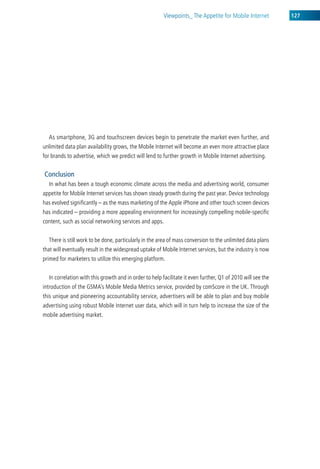 viewpoints_ the appetite for Mobile internet         127




  as smartphone, 3g and touchscreen devices begin to penetrate the market even further, and
unlimited data plan availability grows, the Mobile internet will become an even more attractive place
for brands to advertise, which we predict will lend to further growth in Mobile internet advertising.


Conclusion
  in what has been a tough economic climate across the media and advertising world, consumer
appetite for Mobile internet services has shown steady growth during the past year. device technology
has evolved significantly – as the mass marketing of the apple iPhone and other touch screen devices
has indicated – providing a more appealing environment for increasingly compelling mobile-specific
content, such as social networking services and apps.


  there is still work to be done, particularly in the area of mass conversion to the unlimited data plans
that will eventually result in the widespread uptake of Mobile internet services, but the industry is now
primed for marketers to utilize this emerging platform.


  in correlation with this growth and in order to help facilitate it even further, Q1 of 2010 will see the
introduction of the gsMa’s Mobile Media Metrics service, provided by comscore in the uk. through
this unique and pioneering accountability service, advertisers will be able to plan and buy mobile
advertising using robust Mobile internet user data, which will in turn help to increase the size of the
mobile advertising market.
 