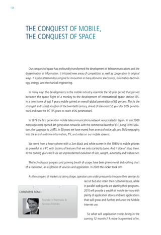 128




          the conQuest oF MoBile,
          the conQuest oF sPace



            our conquest of space has profoundly transformed the development of telecommunications and the
          dissemination of information. it initiated new areas of competition as well as cooperation in original
          ways. it is also a tremendous engine for innovation in many domains: electronics, information technol-
          ogy, energy, and mechanical engineering.


            in many ways the developments in the mobile industry resemble the 50 year period that passed
          between the space flight of a monkey to the development of international space station iss.
          in a time frame of just 7 years mobile gained an overall global penetration of 65 percent. this is the
          strongest and fastest adoption of the twentieth century, ahead of television (50 years for 92% penetra-
          tion) and even the Pc (25 years to reach 45% penetration).


            in 1979 the first generation mobile telecommunications network was created in Japan. in late 2009
          many operators opened 4th generation networks with the commercial launch of lte, long term evolu-
          tion, the successor to uMts. in 30 years we have moved from an era of voice calls and sMs messaging
          into the era of real-time information, tv, and video on our mobile screens.


            we went from a heavy phone with a 2cm black and white screen in the 1980s to mobile phones
          as powerful as a Pc with dozens of features that we only started to tame. and it doesn’t stop there.
          in the coming years we’ll see an unprecedented evolution of size, weight, autonomy and feature set.


            the technological progress and growing breath of usages have been phenomenal and nothing short
          of a revolution, an explosion of services and application. in 2009 the rocket took off!


            as the conquest of markets is taking shape, operators are under pressure to innovate their services to
                                                               recruit but also retain their customer bases, while
                                                               in parallel web giants are starting their programs.
      christoPhe roMei                                         2010 will provide a wealth of mobile services with
                                                               plenty of application stores and web applications
                         Founder of Memodia &                  that will grow and further enhance the Mobile
                         services Mobiles                      internet use.


                                                                 so what will application stores bring in the
                                                               coming 12 months? a more fragmented offer,
 