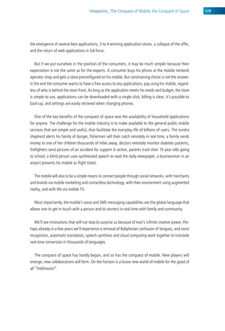 viewpoints_ the conquest of Mobile, the conquest of space          129




the emergence of several best applications, 3 to 4 winning application stores, a collapse of the offer,
and the return of web applications in full force.


  But if we put ourselves in the position of the consumers, it may be much simpler because their
expectation is not the same as for the experts. a consumer buys his phone at the mobile network
operator shop and gets a store preconfigured on his mobile. But constraining choice is not the answer.
in the end the consumer wants to have a free access to any applications, pay using his mobile, regard-
less of who is behind the store front. as long as the application meets his needs and budget, the store
is simple to use, applications can be downloaded with a single click, billing is clear, it’s possible to
back-up, and settings are easily retrieved when changing phones.


  one of the key benefits of the conquest of space was the availability of household applications
for anyone. the challenge for the mobile industry is to make available to the general public mobile
services that are simple and useful, that facilitate the everyday life of billions of users. the tundra
shepherd alerts his family of danger, fishermen sell their catch remotely in real time, a family sends
money to one of her children thousands of miles away, doctors remotely monitor diabetes patients,
firefighters send pictures of an accident for support in action, parents track their 10-year olds going
to school, a blind person uses synthesized speech to read the daily newspaper, a businessman in an
airport presents his mobile as flight ticket.


  the mobile will also to be a simple means to connect people through social networks, with merchants
and brands via mobile marketing and contactless technology, with their environment using augmented
reality, and with life via mobile tv.


  Most importantly, the mobile’s voice and sMs messaging capabilities are the global language that
allows one to get in touch with a person and to connect in real-time with family and community.


  we’ll see innovations that will not stop to surprise us because of man’s infinite creative power. Per-
haps already in a few years we’ll experience a removal of Babylonian confusion of tongues, and voice
recognition, automatic translation, speech synthesis and cloud computing work together to translate
real-time conversion in thousands of languages.


  the conquest of space has hardly begun, and so has the conquest of mobile. new players will
emerge, new collaborations will form. on the horizon is a brave new world of mobile for the good of
all “mobinauts!”
 