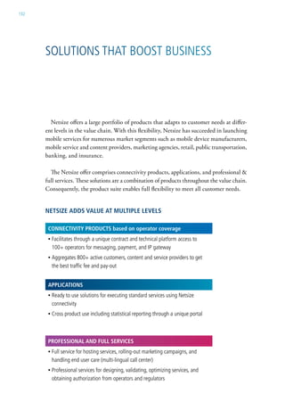 132




      solutions that Boost Business




        Netsize offers a large portfolio of products that adapts to customer needs at differ-
      ent levels in the value chain. With this flexibility, Netsize has succeeded in launching
      mobile services for numerous market segments such as mobile device manufacturers,
      mobile service and content providers, marketing agencies, retail, public transportation,
      banking, and insurance.

        The Netsize offer comprises connectivity products, applications, and professional &
      full services. These solutions are a combination of products throughout the value chain.
      Consequently, the product suite enables full flexibility to meet all customer needs.


      netSIze ADDS vALue At MuLtIpLe LeveLS

       ConneCtIvIty proDuCtS based on operator coverage
       • Facilitates through a unique contract and technical platform access to
         100+ operators for messaging, payment, and iP gateway
       • aggregates 800+ active customers, content and service providers to get
         the best traffic fee and pay-out


       AppLICAtIonS
       • ready to use solutions for executing standard services using netsize
         connectivity
       • cross product use including statistical reporting through a unique portal



       proFeSSIonAL AnD FuLL ServICeS
       • Full service for hosting services, rolling-out marketing campaigns, and
         handling end user care (multi-lingual call center)
       • Professional services for designing, validating, optimizing services, and
         obtaining authorization from operators and regulators
 