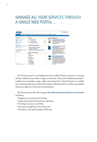 134




      Manage all your services through
      a single weB Portal ...




         The Netsize portal is a web application that enables Netsize customers to manage
      all their mobile services from a single environment. The portal dashboard provides a
      unified view on product usage, traffic and transactions. Powerful tools are available
      for customised reporting and detailed analysis. Administrators can define user profiles
      and access rights on the portal’s functionalities.

        The Netsize portal also fully manages the relationship between netsize in its customers
      including:
        • Support case creation and tracking
        • Legal and contractual document repository
        • Developer resources and FAQs
        • Account management and invoice area
        • Newsletter and specific project follow-up
 