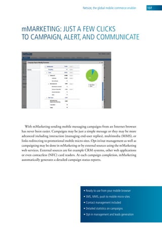 netsize, the global mobile commerce enabler   137




mMarketing: Just a Few clicks
to caMPaign, alert, and coMMunicate




   With mMarketing sending mobile messaging campaigns from an Internet browser
has never been easier. Campaigns may be just a simple message or they may be more
advanced including interaction (managing end-user replies), multimedia (MMS), or
links redirecting to promotional mobile micro-sites. Opt-in/out management as well as
campaigning may be done in mMarketing or by external sources using the mMarketing
web services. External sources are for example CRM systems, other web applications
or even contactless (NFC) card readers. At each campaign completion, mMarketing
automatically generates a detailed campaign status reports.




                                             • Ready to use from your mobile browser
                                             • SMS, MMS, push to mobile micro-sites
                                             • Contact management included
                                             • Detailed statistics on campaigns
                                             • Opt-in management and leads generation
 