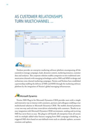 138




      as custoMer relationshiPs
      turn Multichannel ...




         Neolane provides an enterprise marketing software platform encompassing all the
      essentials to manage campaigns, leads, dynamics content, marketing resources, customer
      data and analytics. This corporate solution enables companies to mix traditional com-
      munication channels with emerging technologies such as SMS and MMS to design and
      orchestrate cross-channel marketing campaigns. Netsize and Neolane have established
      a partnership enabling the delivery of SMS and MMS through the marketing software
      platform by the integration of Netsize’s global messaging infrastructure.




         Netsize SMS Plug-in for Microsoft Dynamics CRM provides users with a simple
      and innovative way to interact with customers, partners and colleagues enabling a true
      multichannel solution in Microsoft Dynamics CRM. The mobile channel promotes
      a true two-way and real-time event-driven relationship with customers. Thanks to an
      easy integration with Microsoft Dynamics CRM environment, sending and receiving
      SMS has never been so easy. The plug-in will benefit all enterprises from all sectors
      with its multiple added-value features ranging from SMS campaign scheduling, to
      triggered SMS alerts based on user-defined events such as calendar updates, accounts
      creations and updates.
 