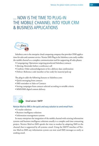 netsize, the global mobile commerce enabler   139




... now is the tiMe to Plug-in
the MoBile channel into your crM
& Business aPPlications




   Salesforce.com is the enterprise cloud computing company that provides CRM applica-
tions for sales and customer service. Netsize SMS Plug-in for Salesforce.com easily enables
the mobile channel as a complete communication tool for supporting all sales phases:
   • Campaigning: Operations targeting preselected Salesforce contacts
   • Alerting: Reminder before a conference call
   • Confirm: Order acknowledgement or for a delivery date confirmation
   • Deliver: Reference code (number or bar code) for material pick-up

  The plug-in adds the following features to Salesforce.com:
  • Quick messaging from contacts
  • SMS reminders to Sales or Contacts
  • Setting campaigns from contacts selected according to settable criteria
  • MMS/SMS digital content delivery




                Email server / SMTP

Netsize Mail-to-SMS is the quick and easy solution to send email from:
   • E-mailer solutions
   • Business intelligence solutions
   • Information management systems
   In many enterprises the integration of the mobile channel with existing information
systems and business intelligence solutions usually is a complex and time-consuming
project. Netsize Mail-to-SMS speeds the time to market by adapting SMS to the
channel that is supported by all systems: email. Using the SMTP interface of Net-
size Mail-to-SMS any information system can now send SMS messages as easily as
sending email.
 