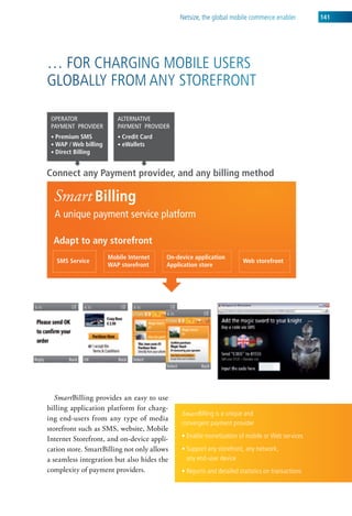 netsize, the global mobile commerce enabler         141




… For charging MoBile users
gloBally FroM any storeFront




   SmartBilling provides an easy to use
billing application platform for charg-
                                             Smart Billing is a unique and
ing end-users from any type of media
                                             convergent payment provider
storefront such as SMS, website, Mobile
Internet Storefront, and on-device appli-    • Enable monetization of mobile or Web services
cation store. SmartBilling not only allows   • Support any storefront, any network,
a seamless integration but also hides the      any end-user device
complexity of payment providers.             • Reports and detailed statistics on transactions
 