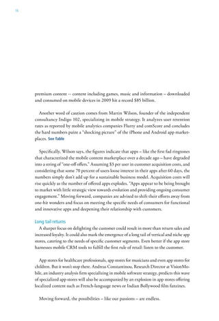 16




     premium content -- content including games, music and information – downloaded
     and consumed on mobile devices in 2009 hit a record $85 billion.

       Another word of caution comes from Martin Wilson, founder of the independent
     consultancy Indigo 102, specializing in mobile strategy. It analyzes user retention
     rates as reported by mobile analytics companies Flurry and comScore and concludes
     the hard numbers paint a “shocking picture” of the iPhone and Android app market-
     places. See table

        Specifically, Wilson says, the figures indicate that apps – like the first fad ringtones
     that characterized the mobile content marketplace over a decade ago – have degraded
     into a string of “one-off offers.” Assuming $3 per user in customer acquisition costs, and
     considering that some 70 percent of users loose interest in their apps after 60 days, the
     numbers simply don’t add up for a sustainable business model. Acquisition costs will
     rise quickly as the number of offered apps explodes. “Apps appear to be being brought
     to market with little strategic view towards evolution and providing ongoing consumer
     engagement.” Moving forward, companies are advised to shift their efforts away from
     one-hit wonders and focus on meeting the specific needs of consumers for functional
     and innovative apps and deepening their relationship with customers.

     Long tail returns
        A sharper focus on delighting the customer could result in more than return sales and
     increased loyalty. It could also mark the emergence of a long tail of vertical and niche app
     stores, catering to the needs of specific customer segments. Even better if the app store
     harnesses mobile CRM tools to fulfill the first rule of retail: listen to the customer.

        App stores for healthcare professionals, app stores for musicians and even app stores for
     children. But it won’t stop there. Andreas Constantinou, Research Director at VisionMo-
     bile, an industry analysis firm specializing in mobile software strategy, predicts this wave
     of specialized app stores will also be accompanied by an explosion in app stores offering
     localized content such as French-language news or Indian Bollywood film fanzines.

       Moving forward, the possibilities – like our passions – are endless.
 