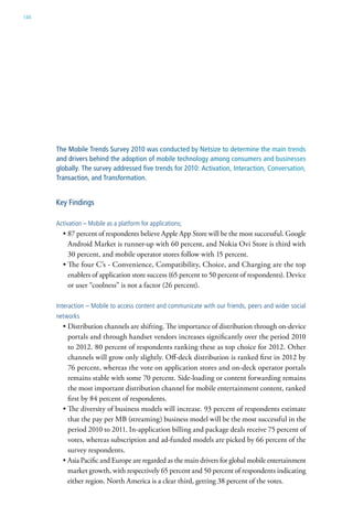 144




      The Mobile Trends Survey 2010 was conducted by Netsize to determine the main trends
      and drivers behind the adoption of mobile technology among consumers and businesses
      globally. The survey addressed five trends for 2010: Activation, Interaction, Conversation,
      Transaction, and Transformation.


      Key Findings

      activation – Mobile as a platform for applications;
        • 87 percent of respondents believe Apple App Store will be the most successful. Google
          Android Market is runner-up with 60 percent, and Nokia Ovi Store is third with
          30 percent, and mobile operator stores follow with 15 percent.
        • The four C’s - Convenience, Compatibility, Choice, and Charging are the top
          enablers of application store success (65 percent to 50 percent of respondents). Device
          or user “coolness” is not a factor (26 percent).

      interaction – Mobile to access content and communicate with our friends, peers and wider social
      networks
        • Distribution channels are shifting. The importance of distribution through on-device
          portals and through handset vendors increases significantly over the period 2010
          to 2012. 80 percent of respondents ranking these as top choice for 2012. Other
          channels will grow only slightly. Off-deck distribution is ranked first in 2012 by
          76 percent, whereas the vote on application stores and on-deck operator portals
          remains stable with some 70 percent. Side-loading or content forwarding remains
          the most important distribution channel for mobile entertainment content, ranked
          first by 84 percent of respondents.
        • The diversity of business models will increase. 93 percent of respondents estimate
          that the pay per MB (streaming) business model will be the most successful in the
          period 2010 to 2011. In-application billing and package deals receive 75 percent of
          votes, whereas subscription and ad-funded models are picked by 66 percent of the
          survey respondents.
        • Asia Pacific and Europe are regarded as the main drivers for global mobile entertainment
          market growth, with respectively 65 percent and 50 percent of respondents indicating
          either region. North America is a clear third, getting 38 percent of the votes.
 