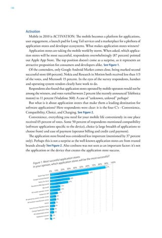 146




      Activation
         Mobile in 2010 is ACTIVATION: The mobile becomes a platform for applications,
      user engagement, a launch pad for Long Tail services and a marketplace for a plethora of
      application stores and developer ecosystems. What makes application stores winners?
         Application stores are taking the mobile world by storm. When asked, which applica-
      tion stores will be most successful, respondents overwhelmingly (87 percent) pointed
      out Apple App Store. The top position doesn’t come as a surprise, as it represents an
      attractive proposition for consumers and developers alike. See Figure 1.
         Of the contenders, only Google Android Market comes close, being marked second
      successful store (60 percent). Nokia and Research in Motion both received less than 1/3
      of the votes, and Microsoft 15 percent. In the eyes of the survey respondents, handset
      and operating system vendors clearly have work to do.
         Respondents also found that application stores operated by mobile operators would not be
      among the winners, and votes varied between 2 percent (the recently announced Telefónica
      mstore) to 11 percent (Vodafone 360). A case of “unknown, unloved” perhaps?
         But what is it about application stores that make them a leading destination for
      software applications? Here respondents were clear: it is the four C’s - Convenience,
      Compatibility, Choice, and Charging. See Figure 2.
         Convenience, everything you need for your mobile life conveniently in one place
      received 65 percent of votes. Some 50 percent of respondents mentioned compatibility
      (software applications specific to the device), choice (a large breadth of applications to
      choose from) and ease of payment (operator billing and credit card payment).
         The application store brand was considered less important (mentioned by 37 percent
      only). Perhaps this is not a surprise as the well-known application stores are from trusted
      brands already See Figure 2. Also coolness was not seen as an important factor: it’s not
      the application or the device that creates the application store success.
 