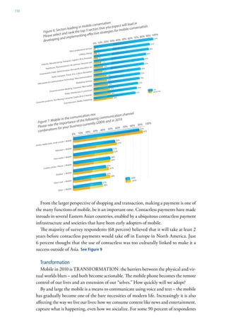 150




        From the larger perspective of shopping and transaction, making a payment is one of
      the many functions of mobile, be it an important one. Contactless payments have made
      inroads in several Eastern Asian countries, enabled by a ubiquitous contactless payment
      infrastructure and societies that have been early adopters of mobile.
        The majority of survey respondents (68 percent) believed that it will take at least 2
      years before contactless payments would take off in Europe in North America. Just
      6 percent thought that the use of contactless was too culturally linked to make it a
      success outside of Asia. See Figure 9

         Transformation
         Mobile in 2010 is TRANSFORMATION: the barriers between the physical and vir-
      tual worlds blurs – and both become actionable. The mobile phone becomes the remote
      control of our lives and an extension of our “selves.” How quickly will we adopt?
         By and large the mobile is a means to communicate using voice and text – the mobile
      has gradually become one of the bare necessities of modern life. Increasingly it is also
      affecting the way we live our lives: how we consume content like news and entertainment,
      capture what is happening, even how we socialize. For some 90 percent of respondents
 