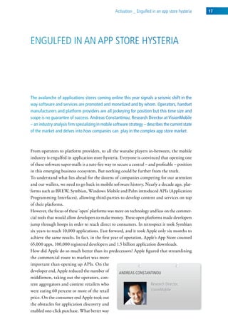 activation _ engulfed in an app store hysteria    17




engulFed in an aPP store hysteria




The avalanche of applications stores coming online this year signals a seismic shift in the
way software and services are promoted and monetized and by whom. Operators, handset
manufacturers and platform providers are all jockeying for position but this time size and
scope is no guarantee of success. Andreas Constantinou, Research Director at VisionMobile
– an industry analysis firm specializing in mobile software strategy – describes the current state
of the market and delves into how companies can play in the complex app store market.



From operators to platform providers, to all the wanabe players in-between, the mobile
industry is engulfed in application store hysteria. Everyone is convinced that opening one
of these software super-malls is a sure-fire way to secure a central – and profitable – position
in this emerging business ecosystem. But nothing could be further from the truth.
To understand what lies ahead for the dozens of companies competing for our attention
and our wallets, we need to go back in mobile software history. Nearly a decade ago, plat-
forms such as BREW, Symbian, Windows Mobile and Palm introduced APIs (Application
Programming Interfaces), allowing third-parties to develop content and services on top
of their platforms.
However, the focus of these ‘open’ platforms was more on technology and less on the commer-
cial tools that would allow developers to make money. These open platforms made developers
jump through hoops in order to reach direct to consumers. In retrospect it took Symbian
six years to reach 10,000 applications. Fast forward, and it took Apple only six months to
achieve the same results. In fact, in the first year of operation, Apple’s App Store counted
65,000 apps, 100,000 registered developers and 1.5 billion application downloads.
How did Apple do so much better than its predecessors? Apple figured that streamlining
the commercial route to market was more
important than opening up APIs. On the
developer end, Apple reduced the number of           andreas constantinou
middlemen, taking out the operators, con-
tent aggregators and content retailers who                              research director,
were eating 60 percent or more of the retail                            visionMobile
price. On the consumer end Apple took out
the obstacles for application discovery and
enabled one-click purchase. What better way
 