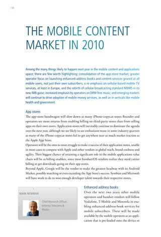 156




         The Mobile ConTenT
         MarkeT in 2010
         Among the many things likely to happen next year in the mobile content and applications
         space, there are few worth highlighting: consolidation of the app-store market; greater
         operator focus on launching enhanced-address books and content services geared at all
         mobile users, not just their own subscribers; a re-emphasis on cellular-based mobile TV
         services, at least in Europe, and the rebirth of cellular broadcasting standard MBMS in its
         new IMB guise; increased emphasis by operators on DRM-free music; and emerging markets
         will continue to drive adoption of mobile-money services, as well as in verticals like mobile
         health and government.

         App stores
         The app-store bandwagon will slow down as many iPhone-copycat stores flounder and
         operators see more returns from enabling billing on third-party stores than from selling
         apps on their own stores. Application stores will inevitably continue to dominate the agenda
         over the next year, although we are likely to see enthusiasm wane in some industry quarters
         as many of the iPhone-copycat stores fail to get anywhere near as much market traction as
         the Apple App Store.
         Operators will be the ones to most struggle to make a success of their application stores, unable
         in most cases to compete with Apple and other vendors in global reach, brand coolness and
         agility. Their biggest chance of retaining a significant role in the mobile applications value
         chain will be as billing enablers, since most handset/OS vendors realize they need carrier
         billing to get downloads going on their app stores.
         Beyond Apple, Google will be the vendor to make the greatest headway with its Android
         Market, possibly matching or even exceeding the App Store’s success. Symbian and Microsoft
         will have work to do to woo enough developer talent towards their respective stores.

                                                          Enhanced address books
      MARk nEwMAn                                         Over the next two years other mobile
                                                          operators and handset vendors will follow
                      Chief Research Officer,             Vodafone, T-Mobile and Motorola in ena-
                      Informa Telecoms &                  bling enhanced-address-book services for
                      Media                               mobile subscribers. These will be made
                                                          available by the mobile operators as an appli-
                                                          cation that is pre-loaded onto the device or
 