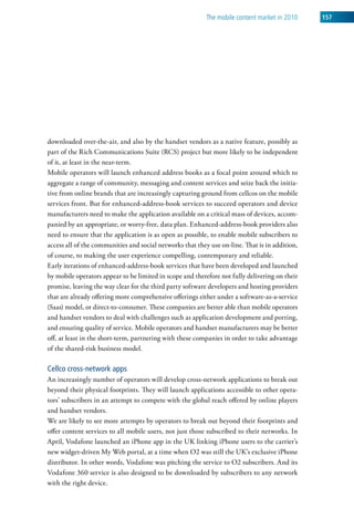 The mobile content market in 2010    157




downloaded over-the-air, and also by the handset vendors as a native feature, possibly as
part of the Rich Communications Suite (RCS) project but more likely to be independent
of it, at least in the near-term.
Mobile operators will launch enhanced address books as a focal point around which to
aggregate a range of community, messaging and content services and seize back the initia-
tive from online brands that are increasingly capturing ground from cellcos on the mobile
services front. But for enhanced-address-book services to succeed operators and device
manufacturers need to make the application available on a critical mass of devices, accom-
panied by an appropriate, or worry-free, data plan. Enhanced-address-book providers also
need to ensure that the application is as open as possible, to enable mobile subscribers to
access all of the communities and social networks that they use on-line. That is in addition,
of course, to making the user experience compelling, contemporary and reliable.
Early iterations of enhanced-address-book services that have been developed and launched
by mobile operators appear to be limited in scope and therefore not fully delivering on their
promise, leaving the way clear for the third party software developers and hosting providers
that are already offering more comprehensive offerings either under a software-as-a-service
(Saas) model, or direct-to-consumer. These companies are better able than mobile operators
and handset vendors to deal with challenges such as application development and porting,
and ensuring quality of service. Mobile operators and handset manufacturers may be better
off, at least in the short-term, partnering with these companies in order to take advantage
of the shared-risk business model.

Cellco cross-network apps
An increasingly number of operators will develop cross-network applications to break out
beyond their physical footprints. They will launch applications accessible to other opera-
tors’ subscribers in an attempt to compete with the global reach offered by online players
and handset vendors.
We are likely to see more attempts by operators to break out beyond their footprints and
offer content services to all mobile users, not just those subscribed to their networks. In
April, Vodafone launched an iPhone app in the UK linking iPhone users to the carrier’s
new widget-driven My Web portal, at a time when O2 was still the UK’s exclusive iPhone
distributor. In other words, Vodafone was pitching the service to O2 subscribers. And its
Vodafone 360 service is also designed to be downloaded by subscribers to any network
with the right device.
 
