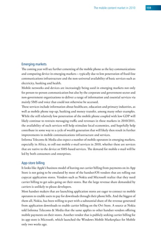 The mobile content market in 2010     159




Emerging markets
The coming year will see further cementing of the mobile phone as the key communications
and computing device in emerging markets – typically due to low penetration of fixed-line
communications infrastructure and the non-universal availability of basic services such as
electricity, banking and health.
Mobile networks and devices are increasingly being used in emerging markets not only
for person-to-person communication but also by the corporate and government sector and
non-government organizations to deliver a range of information and essential services via
mainly SMS and voice that could not otherwise be accessed.
These services include information about healthcare, education and primary industries, as
well as mobile phone top-up, banking and money transfer, among many other examples.
While the still relatively low penetration of the mobile phone coupled with low GDP will
likely continue to restrain messaging traffic and revenues in these markets in 2010/2011,
the availability of such services will help stimulate local economies, and hopefully help
contribute in some way to a cycle of wealth generation that will likely then result in further
improvements in mobile communications infrastructure and services.
Informa Telecoms & Media also expect a number of mobile operators in emerging markets,
especially in Africa, to roll out mobile e-mail services in 2010, whether these are services
that are native to the device or SMS-based services. The demand for mobile e-mail will be
led by both consumers and enterprises.

App-store billing
It looks like Apple’s business model of leaving out carrier billing from payments on its App
Store is not going to be emulated by most of the handset/OS vendors that are rolling out
copycat application stores. Vendors such as Nokia and Microsoft realize that they need
carrier billing to get sales going on their stores. But the large revenue share demanded by
carriers is unlikely to please developers.
Most handset makers that are launching application stores are eager to connect to mobile
operators to enable users to pay for downloads through their phone bills. And the biggest of
them all, Nokia, has been willing to part with a substantial share of the revenue generated
from application downloads to enable carrier billing on the Ovi Store. A source at Nokia
told Informa Telecoms & Media that the same applies to other handset vendors offering
mobile payments on their stores. Another vendor that is publicly seeking carrier billing for
its app store is Microsoft, which launched the Windows Mobile Marketplace for Mobile
only two weeks ago.
 