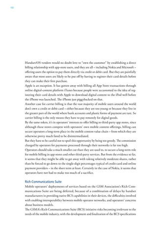 160




      Handset/OS vendors would no doubt love to “own the customer” by establishing a direct
      billing relationship with app-store users, and they are all – including Nokia and Microsoft –
      offering users the option to pay them directly via credit or debit card. But they are painfully
      aware that most users are likely to be put off by having to register their card details before
      they can make their first purchase.
      Apple is an exception. It has gotten away with billing all App Store transactions through
      online digital-content platform iTunes because people were accustomed to the idea of reg-
      istering their card details with Apple to download digital content to the iPod well before
      the iPhone was launched. The iPhone just piggybacked on that.
      Another case for carrier billing is that the vast majority of mobile users around the world
      don’t own a credit or debit card – either because they are too young or because they live in
      the greater part of the world where bank accounts and plastic forms of payment are rare. So
      carrier billing is the only means they have to pay remotely for digital goods.
      By the same token, it’s in operators’ interests to offer billing to third-party app stores, since
      although these stores compete with operators’ own mobile content offerings, billing can
      secure operators a long-term place in the mobile content value chain – from which they are
      otherwise pretty much fated to be disintermediated.
      But they have to be careful not to spoil this opportunity by being too greedy. The commission
      charged by operators for payments processed through their networks is far too high.
      Operators should take a much smaller cut than they are used to, to secure a long-term role
      for mobile billing in app stores and other third-party services. But from the evidence so far,
      it seems that they might be able to get away with taking relatively moderate shares, rather
      than be forced to go down to the single-digit percentages typical of credit-card and online
      payment providers – in the short term at least. Certainly in the case of Nokia, it seems that
      operators have not had to make too much of a sacrifice.

      Rich Communications Suite
      Mobile operators’ deployments of services based on the GSM Association’s Rich Com-
      munications Suite are being deferred, because of a combination of delays by handset
      manufacturers in providing native RCS capabilities in their devices, the difficulties involved
      with enabling interoperability between mobile operator networks, and operators’ concerns
      about business models.
      The GSMA’s Rich Communications Suite (RCS) initiative risks becoming irrelevant to the
      needs of the mobile industry, with the development and finalization of the RCS specifications
 