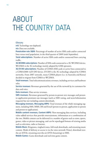 162




      abouT
      The CounTry DaTa
      Glossary
      n/d: Technology not deployed.
      n/a: Data not available.
      penetration rate 3Q09: Percentage of number of active SIM cards and/or connected
      lines versus total population, in the third quarter of 2009 (ends September).
      total subscriptions: Number of active SIM cards and/or connected lines carrying
      traffic.
      3g wCDma subscriptions: Number of SIM cards connected to a 3G WCDMA device.
      WCDMA is the 3G technology mainly adopted by GSM operators.
      3g ev-Do subscriptions: Number of CDMA SIM cards or active lines connected to
      a CDMA2000 1xEV-DO device. EV-DO is the 3G technology adopted by CDMA
      networks. From 2007 onwards, many CDMA players (i.e. in Australia and Korea)
      decided to migrate from CDMA to WCDMA.
      total revenues: Total telecommunications revenues, including services and hardware
      sales.
      service revenues: Revenues generated by the use of the network by its customers for
      data and voice.
      Data revenues: Data service revenues.
      sms revenues: Revenues generated by person-to-person text messages and person-
      to-application premium rate messages (such as SMS voting, and news/information
      requests) but not including content downloads.
      messaging revenues, messaging arpu: Total revenues of the whole messaging seg-
      ment, including SMS, MMS, IM and Email (person-to-person, application-to-person
      and person-to-application).
      mobile content revenues, Content arpu: Non-messaging data services, including
      value-added services that provide entertainment, information or a combination of
      the two. Mobile content can be delivered in a number of genres such as news, sports,
      games, video or picture messaging, and can be repackaged formats of existing media
      such as television, radio or Internet.
      mobile music: Ringtones, ringback tones, full-track downloads, and streaming music
      content. Mode of delivery or access is via the voice network (Voice), download over-
      the-air (OTA), streaming over-the-air (OTA Streaming) or SMS.
      mobile games: Game downloads and real-time game content.
 