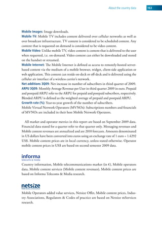 about the country data   163




mobile images: Image downloads.
mobile tv: Mobile TV includes content delivered over cellular networks as well as
over broadcast infrastructure. TV content is considered to be scheduled content. Any
content that is requested on demand is considered to be video content.
mobile video: Unlike mobile TV, video content is content that is delivered to the user
when requested, i.e. on-demand. Video content can either be downloaded and stored
on the handset or streamed.
mobile internet: The Mobile Internet is defined as access to remotely-hosted server-
based content via the medium of a mobile browser, widget, client-side application or
web application. This content can reside on-deck or off-deck and is delivered using the
cellular air interface of a wireless carrier’s network.
Net additions 3Q09: Net increase in number of subscribers in third quarter of 2009.
arpu 3Q09: Monthly Average Revenue per User in third quarter 2009 in euro. Prepaid
and postpaid ARPU refer to the ARPU for prepaid and postpaid subscribers, respectively.
Blended ARPU is defined as the weighted average of prepaid and postpaid ARPU.
growth rate (%): Year-to-year growth of the number of subscribers.
Mobile Virtual Network Operators (MVNOs): Subscriptions numbers and financials
of MVNOs are included in their host Mobile Network Operators.

  All market and operator metrics in this report are based on September 2009 data.
Financial data stated for a quarter refer to that quarter only. Messaging revenues and
Mobile content revenues are annualized and are 2010 forecasts. Amounts denominated
in US dollars have been converted into euros using an exchange rate of 1 euro = 1.4292
US$. Mobile content prices are in local currency, unless stated otherwise. Operator
mobile content prices in US$ are based on second semester 2009 data.




Country information, Mobile telecommunications market (in €), Mobile operators
data, Mobile content services (Mobile content revenues), Mobile content prices are
based on Informa Telecoms & Media research.




Mobile Operators added value services, Netsize Offer, Mobile content prices, Indus-
try Associations, Regulators & Codes of practice are based on Netsize mServices
research.
 