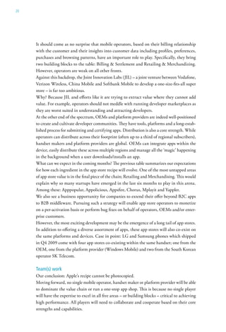 20




     It should come as no surprise that mobile operators, based on their billing relationship
     with the customer and their insights into customer data including profiles, preferences,
     purchases and browsing patterns, have an important role to play. Specifically, they bring
     two building blocks to the table: Billing & Settlement and Retailing & Merchandizing.
     However, operators are weak on all other fronts.
     Against this backdrop, the Joint Innovation Labs (JIL) – a joint venture between Vodafone,
     Verizon Wireless, China Mobile and Softbank Mobile to develop a one-size-fits-all super
     store – is far too ambitious.
     Why? Because JIL and efforts like it are trying to extract value where they cannot add
     value. For example, operators should not meddle with running developer marketplaces as
     they are worst suited in understanding and attracting developers.
     At the other end of the spectrum, OEMs and platform providers are indeed well-positioned
     to create and cultivate developer communities. They have tools, platforms and a long-estab-
     lished process for submitting and certifying apps. Distribution is also a core strength. While
     operators can distribute across their footprint (often up to a third of regional subscribers),
     handset makers and platform providers are global. OEMs can integrate apps within the
     device, easily distribute these across multiple regions and manage all the ‘magic’ happening
     in the background when a user downloads/installs an app.
     What can we expect in the coming months? The previous table summarizes our expectations
     for how each ingredient in the app store recipe will evolve. One of the most untapped areas
     of app store value is in the final piece of the chain; Retailing and Merchandising. This would
     explain why so many startups have emerged in the last six months to play in this arena.
     Among these: Apppopular, Appolicious, Appsfire, Chorus, Mplayit and Yappler.
     We also see a business opportunity for companies to extend their offer beyond B2C apps
     to B2B middleware. Pursuing such a strategy will enable app store operators to monetize
     on a per-activation basis or perform bug fixes on behalf of operators, OEMs and/or enter-
     prise customers.
     However, the most exciting development may be the emergence of a long tail of app stores.
     In addition to offering a diverse assortment of apps, these app stores will also co-exist on
     the same platforms and devices. Case in point: LG and Samsung phones which shipped
     in Q4 2009 come with four app stores co-existing within the same handset; one from the
     OEM, one from the platform provider (Windows Mobile) and two from the South Korean
     operator SK Telecom.

     Team(s) work
     Our conclusion: Apple’s recipe cannot be photocopied.
     Moving forward, no single mobile operator, handset maker or platform provider will be able
     to dominate the value chain or run a one-stop app shop. This is because no single player
     will have the expertise to excel in all five areas – or building blocks – critical to achieving
     high performance. All players will need to collaborate and cooperate based on their core
     strengths and capabilities.
 