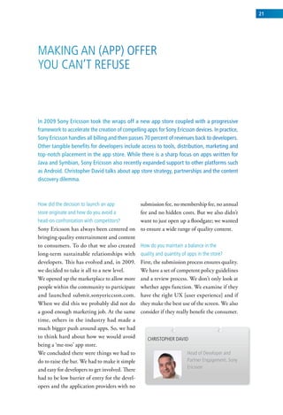 21




Making an (aPP) oFFer
you can’t reFuse



In 2009 Sony Ericsson took the wraps off a new app store coupled with a progressive
framework to accelerate the creation of compelling apps for Sony Ericsson devices. In practice,
Sony Ericsson handles all billing and then passes 70 percent of revenues back to developers.
Other tangible benefits for developers include access to tools, distribution, marketing and
top-notch placement in the app store. While there is a sharp focus on apps written for
Java and Symbian, Sony Ericsson also recently expanded support to other platforms such
as Android. Christopher David talks about app store strategy, partnerships and the content
discovery dilemma.



how did the decision to launch an app          submission fee, no membership fee, no annual
store originate and how do you avoid a         fee and no hidden costs. But we also didn’t
head-on confrontation with competitors?        want to just open up a floodgate; we wanted
Sony Ericsson has always been centered on to ensure a wide range of quality content.
bringing quality entertainment and content
to consumers. To do that we also created how do you maintain a balance in the
long-term sustainable relationships with quality and quantity of apps in the store?
developers. This has evolved and, in 2009. First, the submission process ensures quality.
we decided to take it all to a new level.      We have a set of competent policy guidelines
We opened up the marketplace to allow more and a review process. We don’t only look at
people within the community to participate whether apps function. We examine if they
and launched submit.sonyericcson.com. have the right UX [user experience] and if
When we did this we probably did not do they make the best use of the screen. We also
a good enough marketing job. At the same consider if they really benefit the consumer.
time, others in the industry had made a
much bigger push around apps. So, we had
to think hard about how we would avoid            christoPher david
being a ‘me-too’ app store.
We concluded there were things we had to                            head of developer and
do to raise the bar. We had to make it simple                       Partner engagement, sony
                                                                    ericsson
and easy for developers to get involved. There
had to be low barrier of entry for the devel-
opers and the application providers with no
 